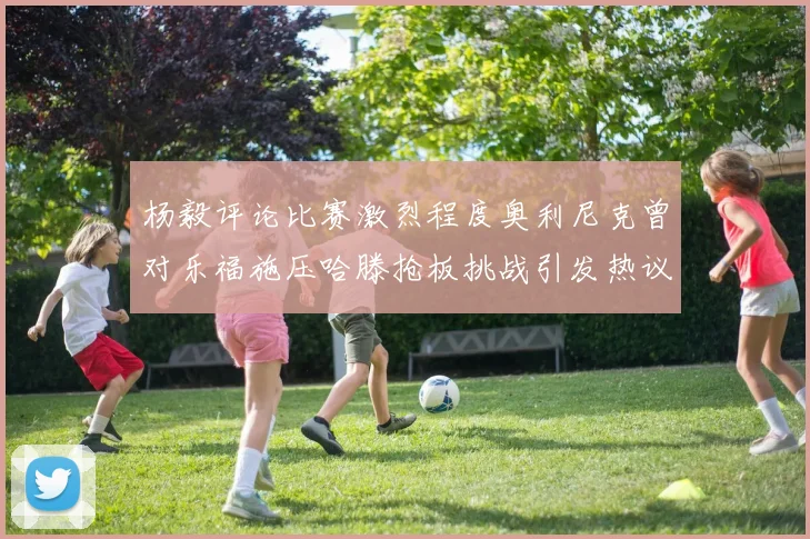 杨毅评论比赛激烈程度奥利尼克曾对乐福施压哈滕抢板挑战引发热议