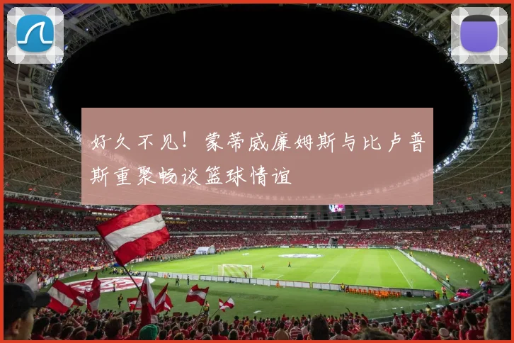 好久不见！蒙蒂威廉姆斯与比卢普斯重聚畅谈篮球情谊