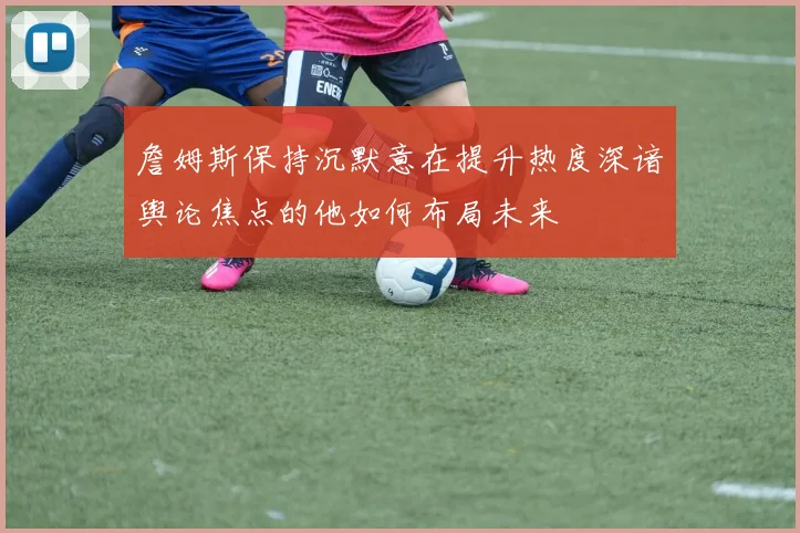 詹姆斯保持沉默意在提升热度深谙舆论焦点的他如何布局未来