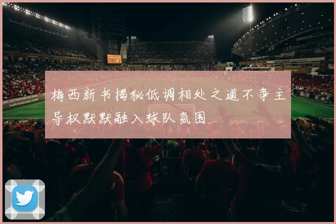 梅西新书揭秘低调相处之道不争主导权默默融入球队氛围