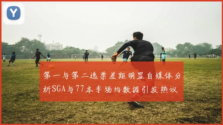第一与第二选票差距明显自媒体分析SGA与77本季场均数据引发热议