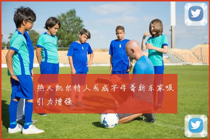 热火凯尔特人或成字母哥新东家吸引力增强