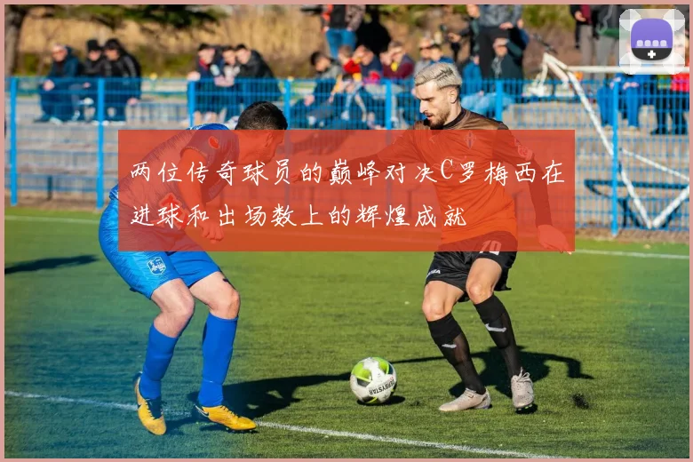 两位传奇球员的巅峰对决C罗梅西在进球和出场数上的辉煌成就