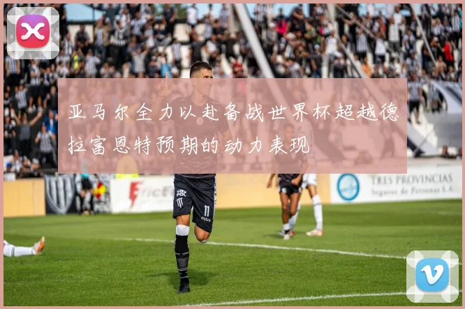 亚马尔全力以赴备战世界杯超越德拉富恩特预期的动力表现
