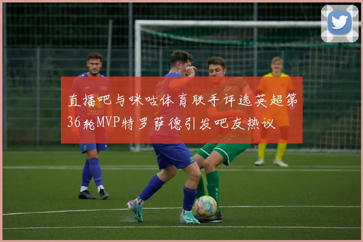 直播吧与咪咕体育联手评选英超第36轮MVP特罗萨德引发吧友热议