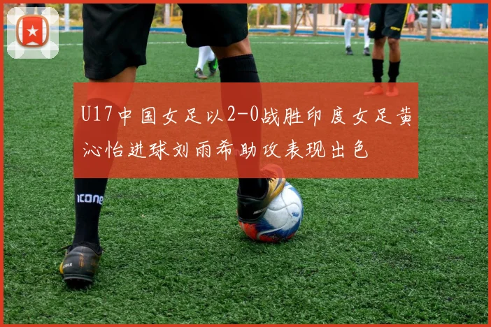 U17中国女足以2-0战胜印度女足黄沁怡进球刘雨希助攻表现出色