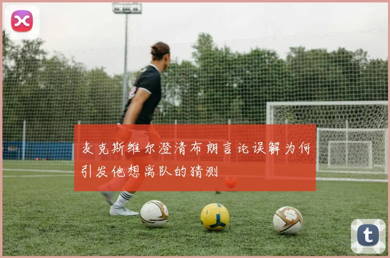 麦克斯维尔澄清布朗言论误解为何引发他想离队的猜测