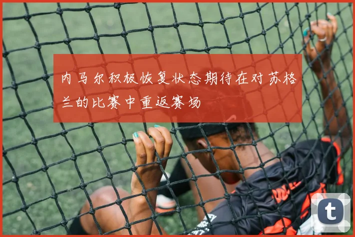 内马尔积极恢复状态期待在对苏格兰的比赛中重返赛场