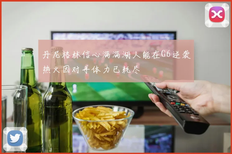 丹尼格林信心满满湖人能在G6逆袭热火因对手体力已耗尽