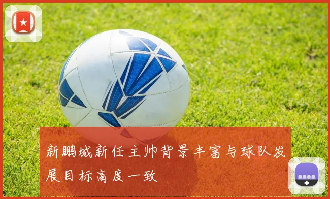 新鹏城新任主帅背景丰富与球队发展目标高度一致